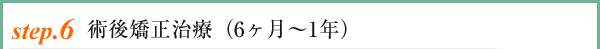 setp.6 術後矯正治療(6ヶ月〜1年)